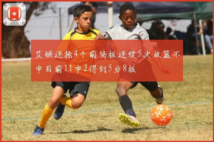 艾顿连抢4个前场板连续5次放篮不中目前11中2得到5分8板