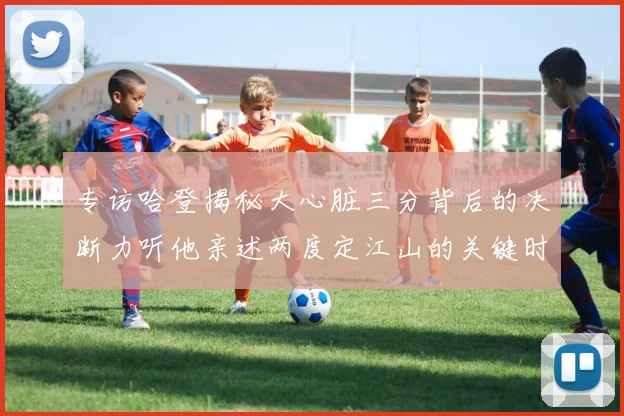 专访哈登揭秘大心脏三分背后的决断力听他亲述两度定江山的关键时刻