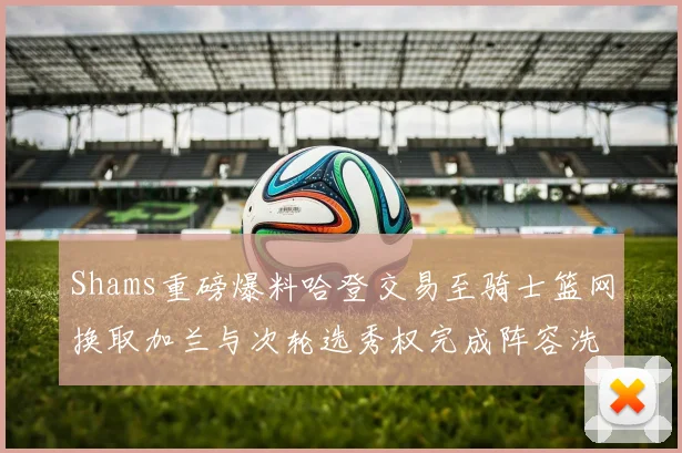 Shams重磅爆料哈登交易至骑士篮网换取加兰与次轮选秀权完成阵容洗牌